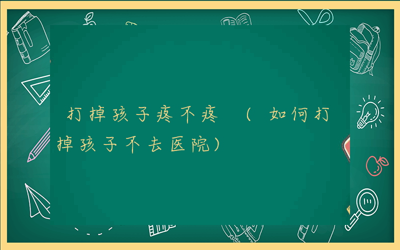 打掉孩子疼不疼 (如何打掉孩子不去医院)